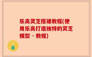 乐高灵芝搭建教程(使用乐高打造独特的灵芝模型 - 教程)