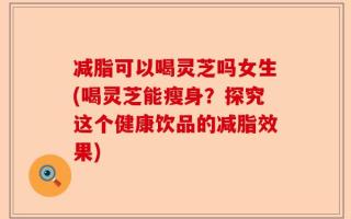 减脂可以喝灵芝吗女生(喝灵芝能瘦身？探究这个健康饮品的减脂效果)