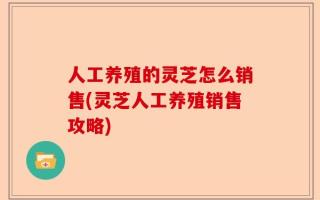 人工养殖的灵芝怎么销售(灵芝人工养殖销售攻略)