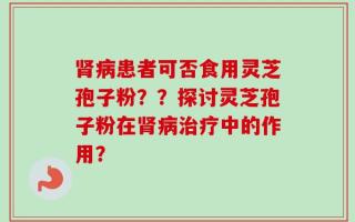 肾病患者可否食用灵芝孢子粉？？探讨灵芝孢子粉在肾病治疗中的作用？