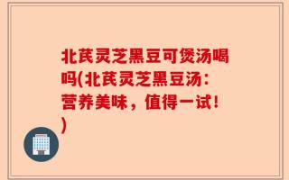 北芪灵芝黑豆可煲汤喝吗(北芪灵芝黑豆汤：营养美味，值得一试！)