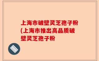 上海市破壁灵芝孢子粉(上海市推出高品质破壁灵芝孢子粉