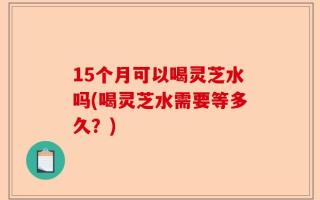 15个月可以喝灵芝水吗(喝灵芝水需要等多久？)