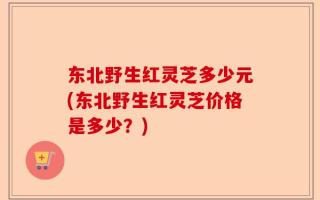 东北野生红灵芝多少元(东北野生红灵芝价格是多少？)