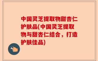 中国灵芝提取物甜杏仁护肤品(中国灵芝提取物与甜杏仁结合，打造护肤佳品)