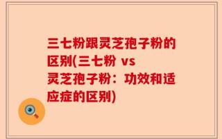 三七粉跟灵芝孢子粉的区别(三七粉 vs 灵芝孢子粉：功效和适应症的区别)