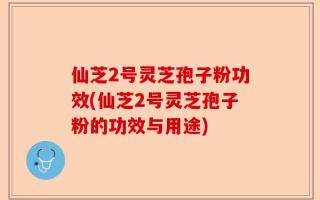 仙芝2号灵芝孢子粉功效(仙芝2号灵芝孢子粉的功效与用途)