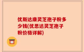 优斯达康灵芝孢子粉多少钱(优思达灵芝孢子粉价格详解)