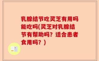 乳腺结节吃灵芝有用吗能吃吗(灵芝对乳腺结节有帮助吗？适合患者食用吗？)