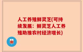 人工养殖鲜灵芝(可持续发展：鲜灵芝人工养殖助推农村经济增长)