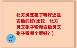 北方灵芝孢子粉好还是安徽的好(比较：北方灵芝孢子粉和安徽灵芝孢子粉哪个更好？)