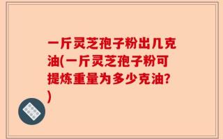 一斤灵芝孢子粉出几克油(一斤灵芝孢子粉可提炼重量为多少克油？)