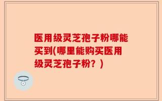 医用级灵芝孢子粉哪能买到(哪里能购买医用级灵芝孢子粉？)