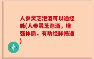 人参灵芝泡酒可以通经脉(人参灵芝泡酒，增强体质，有助经脉畅通)