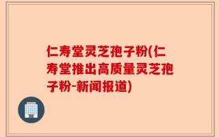 仁寿堂灵芝孢子粉(仁寿堂推出高质量灵芝孢子粉-新闻报道)