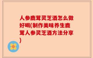 人参鹿茸灵芝酒怎么做好喝(制作美味养生鹿茸人参灵芝酒方法分享)