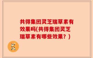 共得集团灵芝瑞草素有效果吗(共得集团灵芝瑞草素有哪些效果？)