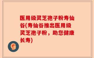 医用级灵芝孢子粉寿仙谷(寿仙谷推出医用级灵芝孢子粉，助您健康长寿)