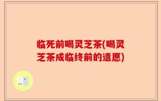 临死前喝灵芝茶(喝灵芝茶成临终前的遗愿)