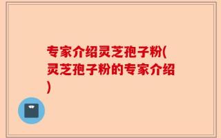 专家介绍灵芝孢子粉(灵芝孢子粉的专家介绍)