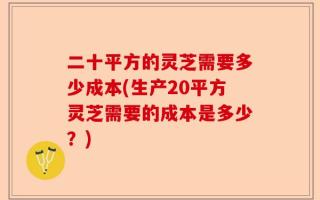 二十平方的灵芝需要多少成本(生产20平方灵芝需要的成本是多少？)