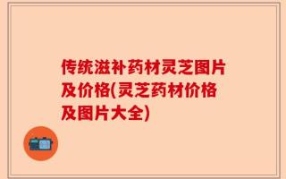 传统滋补药材灵芝图片及价格(灵芝药材价格及图片大全)