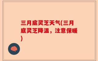 三月底灵芝天气(三月底灵芝降温，注意保暖)