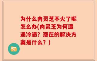 为什么肉灵芝不火了呢怎么办(肉灵芝为何遭遇冷遇？潜在的解决方案是什么？)