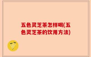 五色灵芝茶怎样喝(五色灵芝茶的饮用方法)