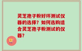 灵芝孢子粉好坏测试仪器的选择？如何选购适合灵芝孢子粉测试的仪器？