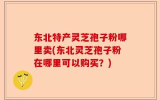 东北特产灵芝孢子粉哪里卖(东北灵芝孢子粉在哪里可以购买？)