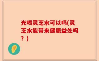 光喝灵芝水可以吗(灵芝水能带来健康益处吗？)