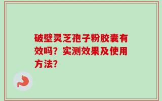 破壁灵芝孢子粉胶囊有效吗？实测效果及使用方法？