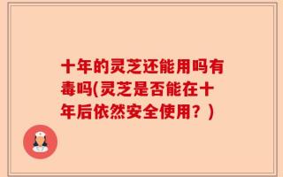 十年的灵芝还能用吗有毒吗(灵芝是否能在十年后依然安全使用？)