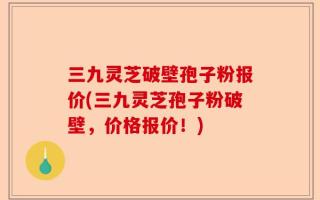 三九灵芝破壁孢子粉报价(三九灵芝孢子粉破壁，价格报价！)