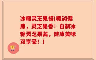冰糖灵芝果酱(糖润健康，灵芝果香！自制冰糖灵芝果酱，健康美味双享受！)