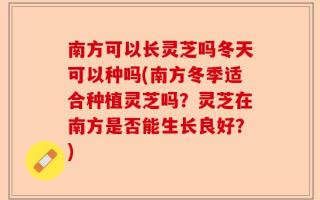 南方可以长灵芝吗冬天可以种吗(南方冬季适合种植灵芝吗？灵芝在南方是否能生长良好？)