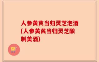 人参黄芪当归灵芝泡酒(人参黄芪当归灵芝酿制美酒)