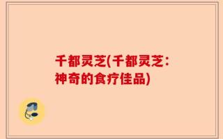 千都灵芝(千都灵芝：神奇的食疗佳品)