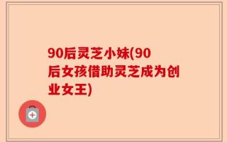 90后灵芝小妹(90后女孩借助灵芝成为创业女王)