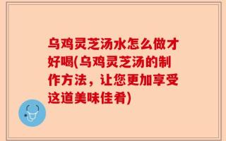 乌鸡灵芝汤水怎么做才好喝(乌鸡灵芝汤的制作方法，让您更加享受这道美味佳肴)