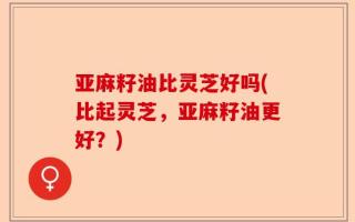 亚麻籽油比灵芝好吗(比起灵芝，亚麻籽油更好？)