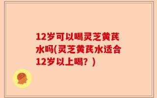 12岁可以喝灵芝黄芪水吗(灵芝黄芪水适合12岁以上喝？)