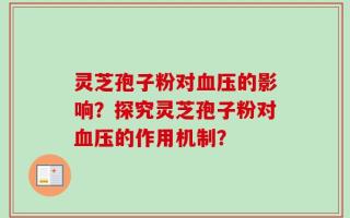 灵芝孢子粉对血压的影响？探究灵芝孢子粉对血压的作用机制？