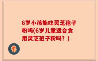 6岁小孩能吃灵芝孢子粉吗(6岁儿童适合食用灵芝孢子粉吗？)