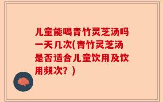 儿童能喝青竹灵芝汤吗一天几次(青竹灵芝汤是否适合儿童饮用及饮用频次？)