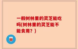 一般树林里的灵芝能吃吗(树林里的灵芝能不能食用？)