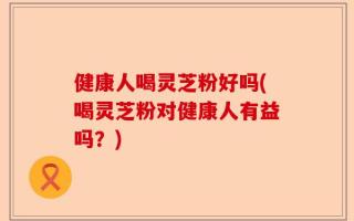健康人喝灵芝粉好吗(喝灵芝粉对健康人有益吗？)