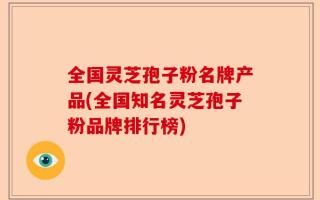 全国灵芝孢子粉名牌产品(全国知名灵芝孢子粉品牌排行榜)