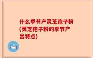 什么季节产灵芝孢子粉(灵芝孢子粉的季节产出特点)